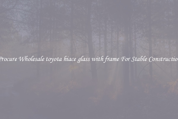Procure Wholesale toyota hiace glass with frame For Stable Construction