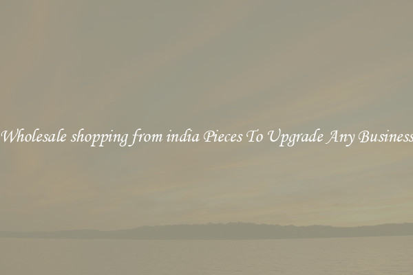 Wholesale shopping from india Pieces To Upgrade Any Business