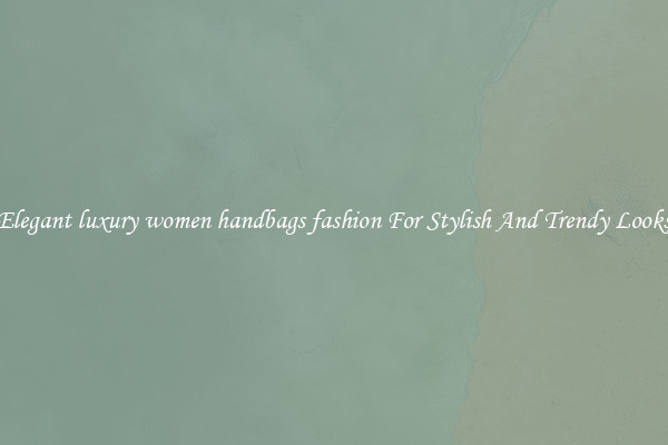 Elegant luxury women handbags fashion For Stylish And Trendy Looks