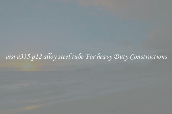 aisi a335 p12 alloy steel tube For heavy Duty Constructions